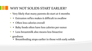 WHY NOT SOLIDS START EARLIER?
• Very likely that many parents do start at 6 months
• ▸ Extrusion reflex makes it difficult to swallow
• ▸ Often less calories overall
• ▸ Baby foods often have less calories per ounce
• ▸ Less breastmilk also means less bioactive
• goodness
▸ Breastfeeding stops earlier in those with early solids
 