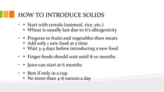 HOW TO INTRODUCE SOLIDS
• ▸ Start with cereals (oatmeal, rice, etc.)
▸ Wheat is usually last due to it’s allergenicity
• ▸ Progress to fruits and vegetables then meats
▸ Add only 1 new food at a time
▸ Wait 3-4 days before introducing a new food
• ▸ Finger foods should wait until 8-10 months
• ▸ Juice can start at 6 months
• ▸ Best if only in a cup
▸ No more than 4-6 ounces a day
 