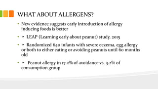 WHAT ABOUT ALLERGENS?
• New evidence suggests early introduction of allergy
inducing foods is better
• ▸ LEAP (Learning early about peanut) study, 2015
• ▸ Randomized 640 infants with severe eczema, egg allergy
or both to either eating or avoiding peanuts until 60 months
old
• ▸ Peanut allergy in 17.2% of avoidance vs. 3.2% of
consumption group
 