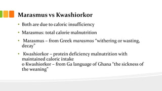 Marasmus vs Kwashiorkor
• Both are due to caloric insufficiency
• Marasmus: total calorie malnutrition
• Marasmus – from Greek marasmos “withering or wasting,
decay”
• Kwashiorkor – protein deficiency malnutrition with
maintained caloric intake
o Kwashiorkor – from Ga language of Ghana “the sickness of
the weaning”
 