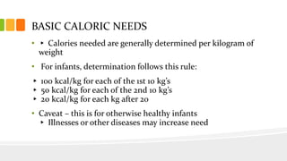 BASIC CALORIC NEEDS
• ▸ Calories needed are generally determined per kilogram of
weight
• For infants, determination follows this rule:
▸ 100 kcal/kg for each of the 1st 10 kg’s
▸ 50 kcal/kg for each of the 2nd 10 kg’s
▸ 20 kcal/kg for each kg after 20
• Caveat – this is for otherwise healthy infants
▸ Illnesses or other diseases may increase need
 