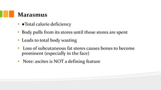 Marasmus
• ●Total calorie deficiency
• Body pulls from its stores until those stores are spent
• Leads to total body wasting
• Loss of subcutaneous fat stores causes bones to become
prominent (especially in the face)
• Note: ascites is NOT a defining feature
 