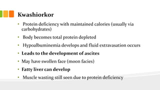 Kwashiorkor
• Protein deficiency with maintained calories (usually via
carbohydrates)
• Body becomes total protein depleted
• Hypoalbuminemia develops and fluid extravasation occurs
• Leads to the development of ascites
• May have swollen face (moon facies)
• Fatty liver can develop
• Muscle wasting still seen due to protein deficiency
 