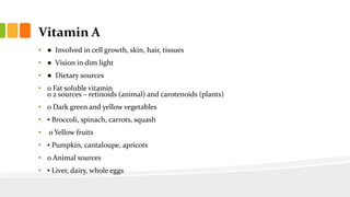 Vitamin A
• ● Involved in cell growth, skin, hair, tissues
• ● Vision in dim light
• ● Dietary sources
• o Fat soluble vitamin
o 2 sources – retinoids (animal) and carotenoids (plants)
• o Dark green and yellow vegetables
• ▪ Broccoli, spinach, carrots, squash
• o Yellow fruits
• ▪ Pumpkin, cantaloupe, apricots
• o Animal sources
• ▪ Liver, dairy, whole eggs
 