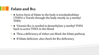 Folate and B12
• ● Active form of folate in the body is tetrahydrofolate
(THFA) o Travels through the body mostly as 5-methyl
THFA
• ● Vitamin B12 is needed to demethylate 5-methyl THFA
back to active THFA in the blood
• ● Thus a deficiency of either can block the folate pathway
• ● If folate deficient, also check for B12 deficiency
 