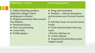 Deficiency – scurvy At risk population
● Diffuse bleeding problem
(deficient collagen which
predisposes to bleeds)
● Pinpoint petechiae often around
hair follicles
● Weakened bones
● Poor wound healing
● Loose teeth
● Friable gingiva
● Drug and alcoholism
● Smokers – reduces absorption
and increases use of stored vitamin
C
● Fad diets (may cut out the source
foods)
● Food restricted diets from any
cause
o Poverty, dieting, etc
● Crohn’s disease
● Pregnant/breastfeeding moms
(higher needs)
 