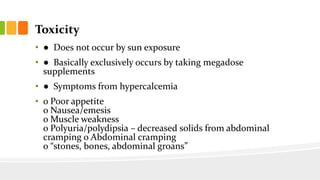 Toxicity
• ● Does not occur by sun exposure
• ● Basically exclusively occurs by taking megadose
supplements
• ● Symptoms from hypercalcemia
• o Poor appetite
o Nausea/emesis
o Muscle weakness
o Polyuria/polydipsia – decreased solids from abdominal
cramping o Abdominal cramping
o “stones, bones, abdominal groans”
 