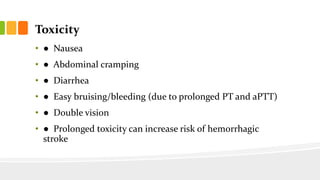 Toxicity
• ● Nausea
• ● Abdominal cramping
• ● Diarrhea
• ● Easy bruising/bleeding (due to prolonged PT and aPTT)
• ● Double vision
• ● Prolonged toxicity can increase risk of hemorrhagic
stroke
 