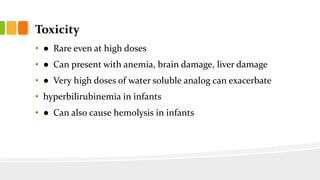 Toxicity
• ● Rare even at high doses
• ● Can present with anemia, brain damage, liver damage
• ● Very high doses of water soluble analog can exacerbate
• hyperbilirubinemia in infants
• ● Can also cause hemolysis in infants
 