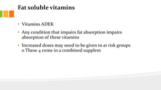 Fat soluble vitamins
• Vitamins ADEK
• Any condition that impairs fat absorption impairs
absorption of these vitamins
• Increased doses may need to be given to at risk groups
o These 4 come in a combined supplem
 