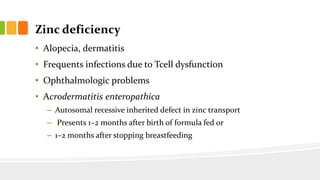 Zinc deficiency
• Alopecia, dermatitis
• Frequents infections due to Tcell dysfunction
• Ophthalmologic problems
• Acrodermatitis enteropathica
– Autosomal recessive inherited defect in zinc transport
– Presents 1–2 months after birth of formula fed or
– 1–2 months after stopping breastfeeding
 