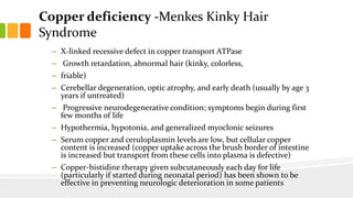 Copper deficiency -Menkes Kinky Hair
Syndrome
– X-linked recessive defect in copper transport ATPase
– Growth retardation, abnormal hair (kinky, colorless,
– friable)
– Cerebellar degeneration, optic atrophy, and early death (usually by age 3
years if untreated)
– Progressive neurodegenerative condition; symptoms begin during first
few months of life
– Hypothermia, hypotonia, and generalized myoclonic seizures
– Serum copper and ceruloplasmin levels are low, but cellular copper
content is increased (copper uptake across the brush border of intestine
is increased but transport from these cells into plasma is defective)
– Copper-histidine therapy given subcutaneously each day for life
(particularly if started during neonatal period) has been shown to be
effective in preventing neurologic deterioration in some patients
 
