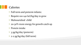 Calories
• Full term and preterm infants:
• Require 100-140 kcl/kg/day to grow
• Malnourished child
• 20-30% more energy for growth catch up
• Protein intake
• 3.5g/kg/day (preterm)
• 2-2.5g/kg/day (full term)
 
