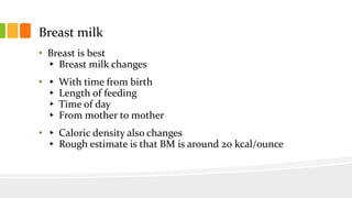 Breast milk
• Breast is best
▸ Breast milk changes
• ▸ With time from birth
▸ Length of feeding
▸ Time of day
▸ From mother to mother
• ▸ Caloric density also changes
▸ Rough estimate is that BM is around 20 kcal/ounce
 