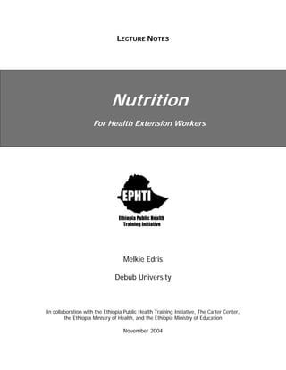 LECTURE NOTES
Nutrition
For Health Extension Workers
Melkie Edris
Debub University
In collaboration with the Ethiopia Public Health Training Initiative, The Carter Center,
the Ethiopia Ministry of Health, and the Ethiopia Ministry of Education
November 2004
 