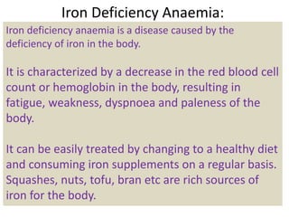 Iron Deficiency Anaemia:
Iron deficiency anaemia is a disease caused by the
deficiency of iron in the body.
It is characterized by a decrease in the red blood cell
count or hemoglobin in the body, resulting in
fatigue, weakness, dyspnoea and paleness of the
body.
It can be easily treated by changing to a healthy diet
and consuming iron supplements on a regular basis.
Squashes, nuts, tofu, bran etc are rich sources of
iron for the body.
 