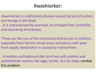 Kwashiorkor:
.Kwashiorkor is a deficiency disease caused by lack of protein
and energy in the body.
..It is characterized by anorexia, an enlarged liver, irritability
and ulcerating dermatoses.
.These are the one of the nutritional deficiencies in children,
especially from famine-struck areas and places with poor
food supply, Kwashiokor is caused by malnutrition.
.A healthy and balanced diet enriched with protein and
carbohydrate sources like eggs, lentils, rice etc helps combat
this problem.
 