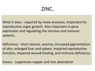 ZINC.
What it does - required by many enzymes. Important for
reproductive organ growth. Also important in gene
expression and regulating the nervous and immune
systems.
Deficiency - short stature, anemia, increased pigmentation
of skin, enlarged liver and spleen, impaired reproductive
function, impaired wound healing, and immune deficiency.
Excess - suppresses copper and iron absorption
 