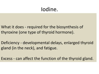 Iodine.
What it does - required for the biosynthesis of
thyroxine (one type of thyroid hormone).
Deficiency - developmental delays, enlarged thyroid
gland (in the neck), and fatigue.
Excess - can affect the function of the thyroid gland.
 