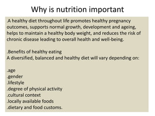 Why is nutrition important
.A healthy diet throughout life promotes healthy pregnancy
outcomes, supports normal growth, development and ageing,
helps to maintain a healthy body weight, and reduces the risk of
chronic disease leading to overall health and well-being.
.Benefits of healthy eating
A diversified, balanced and healthy diet will vary depending on:
.age
.gender
.lifestyle
.degree of physical activity
.cultural context
.locally available foods
.dietary and food customs.
 