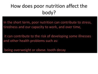 How does poor nutrition affect the
body?
In the short term, poor nutrition can contribute to stress,
tiredness and our capacity to work, and over time,
it can contribute to the risk of developing some illnesses
and other health problems such as:
being overweight or obese. tooth decay
 