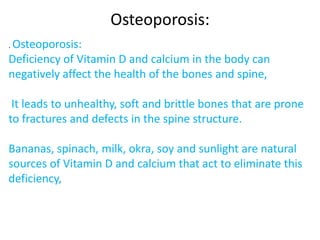 Osteoporosis:
. Osteoporosis:
Deficiency of Vitamin D and calcium in the body can
negatively affect the health of the bones and spine,
It leads to unhealthy, soft and brittle bones that are prone
to fractures and defects in the spine structure.
Bananas, spinach, milk, okra, soy and sunlight are natural
sources of Vitamin D and calcium that act to eliminate this
deficiency,
 