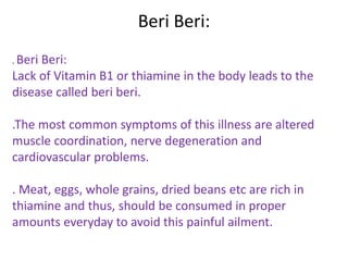 Beri Beri:
. Beri Beri:
Lack of Vitamin B1 or thiamine in the body leads to the
disease called beri beri.
.The most common symptoms of this illness are altered
muscle coordination, nerve degeneration and
cardiovascular problems.
. Meat, eggs, whole grains, dried beans etc are rich in
thiamine and thus, should be consumed in proper
amounts everyday to avoid this painful ailment.
 