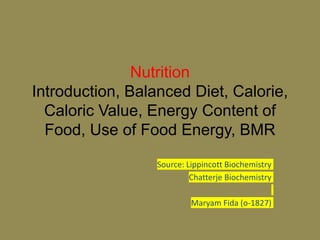 Nutrition
Introduction, Balanced Diet, Calorie,
Caloric Value, Energy Content of
Food, Use of Food Energy, BMR
Source: Lippincott Biochemistry
Chatterje Biochemistry
Maryam Fida (o-1827)
 