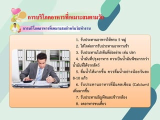 การบริโภคอาหารที่เหมาะสมตามวัย
1. รับประทานอาหารใหครบ 5 หมู
2. ใสใจตอการรับประทานอาหารเชา
3. รับประทานโปรตีนที่ยอยงาย เชน ปลา
4. นํ้ามันที่ปรุงอาหาร ควรเปนนํ้ามันพืชมากกวา
นํ้ามันที่ไดจากสัตว
5. ดื่มนํ้าใหมากขึ้น ควรดื่มนํ้าอยางนอยวันละ
8-10 แกว
6. รับประทานอาหารที่มีแคลเซียม (Calcium)
เพิ่มมากขึ้น
7. รับประทานธัญพืชและขาวกลอง
8. งดอาหารขบเคี้ยว
 