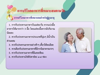 การบริโภคอาหารที่เหมาะสมตามวัย
1. การรับประทานอาหารในแตละวัน ควรแบงมื้อ
อาหารใหมากกวา 3 มื้อ โดยแตละมื้อควรมีปริมาณ
นอยลง
2. ควรรับประทานอาหารประเภทที่นุมๆ มีนํ้าเปน
สวนผสม
3. ควรรับประทานอาหารอยางชาๆ เคี้ยวใหละเอียด
4. ควรเลือกรับประทานอาหารที่มีกากใยอาหารมากๆ
5. ควรรับประทานอาหารที่มีแคลเซียม
6. ควรรับประทานไขสัปดาหละ ๓-๔ ฟอง
 