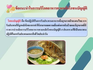 โภชนบัญญัติ คือข้อปฏิบัติในการรับประทานอาหารเพื่อสุขภาพดีของคนไทยการ
รับประทานให้ถูกหลักโภชนาการทําให้สามารถลดความเสี่ยงต่อการเจ็บป่ วยและมีสุขภาพที่ดี
เราควรนําหลักการบริโภคอาหารตามหลักโภชนบัญญัติ ๙ประการมาใช้เป็นแนวทาง
ปฏิบัติในการรับประทานอาหารในชีวิตประจําวัน
ข้อแนะนําในการบริโภคอาหารตามหลักโภชนบัญญัติ
 