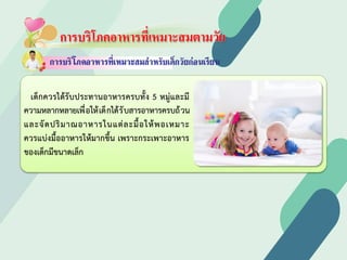 การบริโภคอาหารที่เหมาะสมตามวัย
เด็กควรไดรับประทานอาหารครบทั้ง 5 หมูและมี
ความหลากหลายเพื่อใหเด็กไดรับสารอาหารครบถวน
และจัดปริมาณอาหารในแตละมื้อใหพอเหมาะ
ควรแบงมื้ออาหารใหมากขึ้น เพราะกระเพาะอาหาร
ของเด็กมีขนาดเล็ก
 