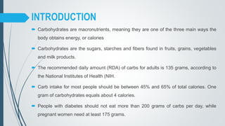  Carbohydrates are macronutrients, meaning they are one of the three main ways the
body obtains energy, or calories
 Carbohydrates are the sugars, starches and fibers found in fruits, grains, vegetables
and milk products.
 The recommended daily amount (RDA) of carbs for adults is 135 grams, according to
the National Institutes of Health (NIH.
 Carb intake for most people should be between 45% and 65% of total calories. One
gram of carbohydrates equals about 4 calories.
 People with diabetes should not eat more than 200 grams of carbs per day, while
pregnant women need at least 175 grams.
INTRODUCTION
 
