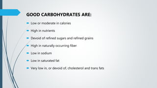 GOOD CARBOHYDRATES ARE:
 Low or moderate in calories
 High in nutrients
 Devoid of refined sugars and refined grains
 High in naturally occurring fiber
 Low in sodium
 Low in saturated fat
 Very low in, or devoid of, cholesterol and trans fats
 