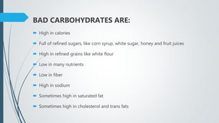 BAD CARBOHYDRATES ARE:
 High in calories
 Full of refined sugars, like corn syrup, white sugar, honey and fruit juices
 High in refined grains like white flour
 Low in many nutrients
 Low in fiber
 High in sodium
 Sometimes high in saturated fat
 Sometimes high in cholesterol and trans fats
 