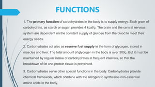 FUNCTIONS
1. The primary function of carbohydrates in the body is to supply energy. Each gram of
carbohydrate, as starch or sugar, provides 4 kcal/g. The brain and the central nervous
system are dependent on the constant supply of glucose from the blood to meet their
energy needs.
2. Carbohydrates act also as reserve fuel supply in the form of glycogen, stored in
muscles and liver. The total amount of glycogen in the body is over 300g. But it must be
maintained by regular intake of carbohydrates at frequent intervals, so that the
breakdown of fat and protein tissue is prevented.
3. Carbohydrates serve other special functions in the body. Carbohydrates provide
chemical framework, which combine with the nitrogen to synthesise non-essential
amino acids in the body.
 