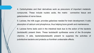 4. Carbohydrates and their derivatives work as precursors of important metabolic
compounds. These include nucleic acids, the matrix connective tissue and
galactosides of nerve tissue.
5. Lactose, the milk sugar, provides galactose needed for brain development. It aids
absorption of calcium and phosphorus, thus helping bone growth and maintenance.
6. Lactose forms lactic acid in the intestinal track due to the action of the bacteria
(lactobacilli) present there. These lactobacilli synthesise some of the B-complex
vitamins. It aids, bacteria(lactobacilli) present to suppress the activities of
putrefactive bacteria and protects us fromtheir undesirable effects.
 