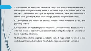7. Carbohydrates are an important part of some compounds, which increase our resistance to
infection (immunopolysaccharides). Ribose, a five carbon sugar, is an essential part of DNA
and RNA. Carbohydrates are a part of important compounds, which are components of
nervous tissue (galactolipid), heart valve, cartilage, bone and skin (chondroitin sulfate).
8. Carbohydrates are needed for ensuring complete normal metabolism of fats, thus
preventing acidosis.
9. Carbohydrates are needed to prevent dehydration. A low carbohydrate diet causes loss of
water from tissues as also electrolytes (especially sodium and potassium) in the urine and can
lead to involuntary dehydration.
10. Dietary fibre acts like a sponge and absorbs water. It helps smooth movement of food
waste through the digestive tract and the soft, bulky stools are comfortably eliminated.
 