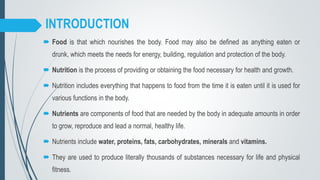 INTRODUCTION
 Food is that which nourishes the body. Food may also be defined as anything eaten or
drunk, which meets the needs for energy, building, regulation and protection of the body.
 Nutrition is the process of providing or obtaining the food necessary for health and growth.
 Nutrition includes everything that happens to food from the time it is eaten until it is used for
various functions in the body.
 Nutrients are components of food that are needed by the body in adequate amounts in order
to grow, reproduce and lead a normal, healthy life.
 Nutrients include water, proteins, fats, carbohydrates, minerals and vitamins.
 They are used to produce literally thousands of substances necessary for life and physical
fitness.
 