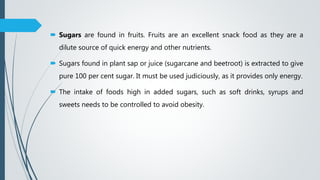  Sugars are found in fruits. Fruits are an excellent snack food as they are a
dilute source of quick energy and other nutrients.
 Sugars found in plant sap or juice (sugarcane and beetroot) is extracted to give
pure 100 per cent sugar. It must be used judiciously, as it provides only energy.
 The intake of foods high in added sugars, such as soft drinks, syrups and
sweets needs to be controlled to avoid obesity.
 
