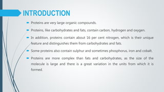 Proteins are very large organic compounds.
 Proteins, like carbohydrates and fats, contain carbon, hydrogen and oxygen.
 In addition, proteins contain about 16 per cent nitrogen, which is their unique
feature and distinguishes them from carbohydrates and fats.
 Some proteins also contain sulphur and sometimes phosphorus, iron and cobalt.
 Proteins are more complex than fats and carbohydrates, as the size of the
molecule is large and there is a great variation in the units from which it is
formed.
INTRODUCTION
 