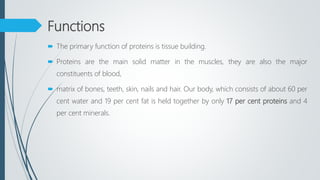 Functions
 The primary function of proteins is tissue building.
 Proteins are the main solid matter in the muscles, they are also the major
constituents of blood,
 matrix of bones, teeth, skin, nails and hair. Our body, which consists of about 60 per
cent water and 19 per cent fat is held together by only 17 per cent proteins and 4
per cent minerals.
 