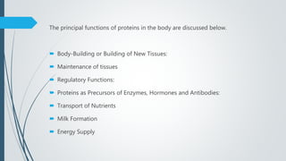 The principal functions of proteins in the body are discussed below.
 Body-Building or Building of New Tissues:
 Maintenance of tissues
 Regulatory Functions:
 Proteins as Precursors of Enzymes, Hormones and Antibodies:
 Transport of Nutrients
 Milk Formation
 Energy Supply
 