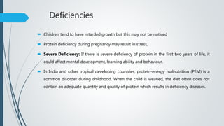 Deficiencies
 Children tend to have retarded growth but this may not be noticed
 Protein deficiency during pregnancy may result in stress,
 Severe Deficiency: If there is severe deficiency of protein in the first two years of life, it
could affect mental development, learning ability and behaviour.
 In India and other tropical developing countries, protein-energy malnutrition (PEM) is a
common disorder during childhood. When the child is weaned, the diet often does not
contain an adequate quantity and quality of protein which results in deficiency diseases.
 
