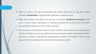  When an infant is fed high carbohydrate low protein foods such as ragi (corn starch
porridge), kwashiorkor, a typical protein deficiency condition occurs.
 When both protein and calorie are very low in the diet, nutritional marasmus could
occur. In other words, kwashiorkor is a deficiency disease due to severe lack of protein
but nutritional marasmus is due to sheer starvation.
 The education of prospective parents about childcare and nutrition can ensure good
nutrition of infants and young children and prevent protein-calorie malnutrition. Greater
attention is needed to appropriate supplementary nutrition for children in the 0–2 age
group, the most critical period in terms of brain and body growth.
 