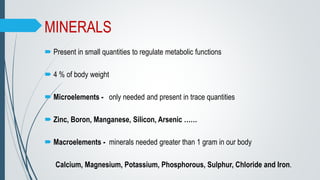 MINERALS
 Present in small quantities to regulate metabolic functions
 4 % of body weight
 Microelements - only needed and present in trace quantities
 Zinc, Boron, Manganese, Silicon, Arsenic ……
 Macroelements - minerals needed greater than 1 gram in our body
Calcium, Magnesium, Potassium, Phosphorous, Sulphur, Chloride and Iron.
 