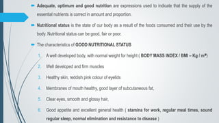  Adequate, optimum and good nutrition are expressions used to indicate that the supply of the
essential nutrients is correct in amount and proportion.
 Nutritional status is the state of our body as a result of the foods consumed and their use by the
body. Nutritional status can be good, fair or poor.
 The characteristics of GOOD NUTRITIONAL STATUS
1. A well developed body, with normal weight for height ( BODY MASS INDEX / BMI – Kg / m²)
2. Well developed and firm muscles
3. Healthy skin, reddish pink colour of eyelids
4. Membranes of mouth healthy, good layer of subcutaneous fat,
5. Clear eyes, smooth and glossy hair,
6. Good appetite and excellent general health ( stamina for work, regular meal times, sound
regular sleep, normal elimination and resistance to disease )
 