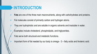 INTRODUCTION
 Fats are one of the three main macronutrients, along with carbohydrates and proteins.
 Fat molecules consist of primarily carbon and hydrogen atoms.
 They are hydrophobic and are soluble in organic solvents and insoluble in water.
 Examples include cholesterol, phospholipids, and triglycerides.
 Fats serve both structural and metabolic functions.
 Important form of fat needed by our body is omega - 3 – fatty acids and linolenic acid.
 
