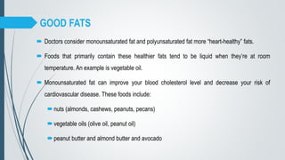 GOOD FATS
 Doctors consider monounsaturated fat and polyunsaturated fat more “heart-healthy” fats.
 Foods that primarily contain these healthier fats tend to be liquid when they’re at room
temperature. An example is vegetable oil.
 Monounsaturated fat can improve your blood cholesterol level and decrease your risk of
cardiovascular disease. These foods include:
nuts (almonds, cashews, peanuts, pecans)
vegetable oils (olive oil, peanut oil)
peanut butter and almond butter and avocado
 