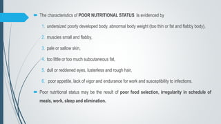  The characteristics of POOR NUTRITIONAL STATUS is evidenced by
1. undersized poorly developed body, abnormal body weight (too thin or fat and flabby body),
2. muscles small and flabby,
3. pale or sallow skin,
4. too little or too much subcutaneous fat,
5. dull or reddened eyes, lusterless and rough hair,
6. poor appetite, lack of vigor and endurance for work and susceptibility to infections.
 Poor nutritional status may be the result of poor food selection, irregularity in schedule of
meals, work, sleep and elimination.
 